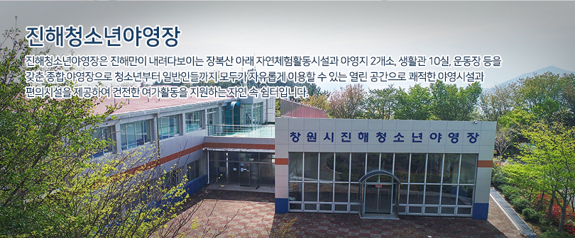 진해청소년여영장 진해청소년야영장은 진해만이 내려다보이는 장복산 아래 자연체험활동시설과 야영지 2개소, 생활관 10실, 운동장 등을 갖춘 종합 야영장으로 청소년부터 일반인들까지 모두가 자유롭게 이용할 수 있는 열린 공간으로 쾌적한 야영시설과 편의시설을 제공하여 건전한 여가활동을 지원하는 자연 속 쉼터입니다. / 진해청소년야영장 후문 전경