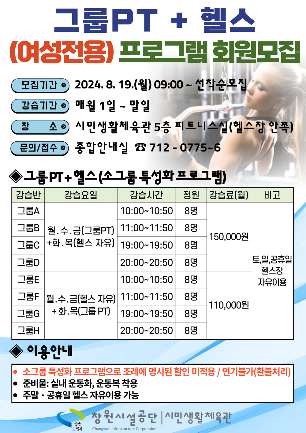 그룹PT + 헬스 (여성전용) 프로그램 회원모집 모집기간 2024. 8. 19.(월) 09:00 ~ 선착순모집 강습기간 매월 1일 ~ 말일 장소 시민생활체육관 5층 피트니스실(헬스장 안쪽) 문의/접수 종합안내실 ☎ 712 - 0775~6 ◈ 그룹PT + 헬스(소그룹 특성화 프로그램) 강습반 강습요일 강습시간 정원 강습료(월) 비고 그룹A 월, 수, 금(그룹PT) + 화, 목(헬스 자유) 10:00~10:50 8명 그룹B 월, 수, 금(그룹PT) + 화, 목(헬스 자유) 11:00~11:50 8명 그룹C 월, 수, 금(그룹PT) + 화, 목(헬스 자유) 19:00~19:50 8명 그룹D 월, 수, 금(그룹PT) + 화, 목(헬스 자유) 20:00~20:50 8명 150,000원 그룹E 월, 수, 금(헬스 자유) + 화, 목(그룹 PT) 10:00~10:50 8명 그룹F 월, 수, 금(헬스 자유) + 화, 목(그룹 PT) 11:00~11:50 8명 그룹G 월, 수, 금(헬스 자유) + 화, 목(그룹 PT) 19:00~19:50 8명 그룹H 월, 수, 금(헬스 자유) + 화, 목(그룹 PT) 20:00~20:50 8명 110,000원 토,일,공휴일 헬스장 자유이용 ◈ 이용안내 · 소그룹 특성화 프로그램으로 조례에 명시된 할인 미적용 / 연기불가(환불처리) · 준비물: 실내 운동화, 운동복 착용 · 주말 · 공휴일 헬스 자유이용 가능 창원시설공단 | 시민생활체육관