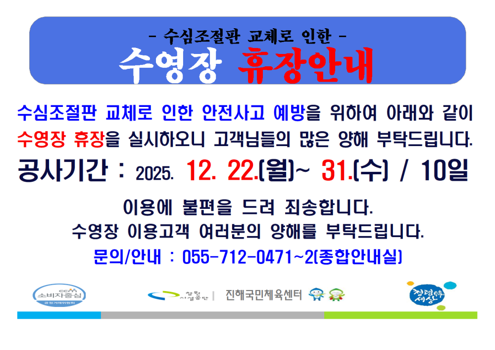 수심조절판 교체로 인한 수영장 휴장안내. 수심조절판 교체로 인한 안전사고 예방을 위하여 아래와 같이 수영장 휴장을 실시하오니 고객님들의 많은 양해 부탁드립니다. 공사기간 : 2025. 12. 22.(월) ~ 12. 31.(수) / 10일. 이용에 불편을 드려 죄송합니다. 수영장 이용고객 여러분의 양해를 부탁드립니다. 문의/안내 : 055-712-0471~2 (종합안내실). 하단에 창원시설공단, 진해국민체육센터, 창원 행복세상 로고가 배치되어 있음.