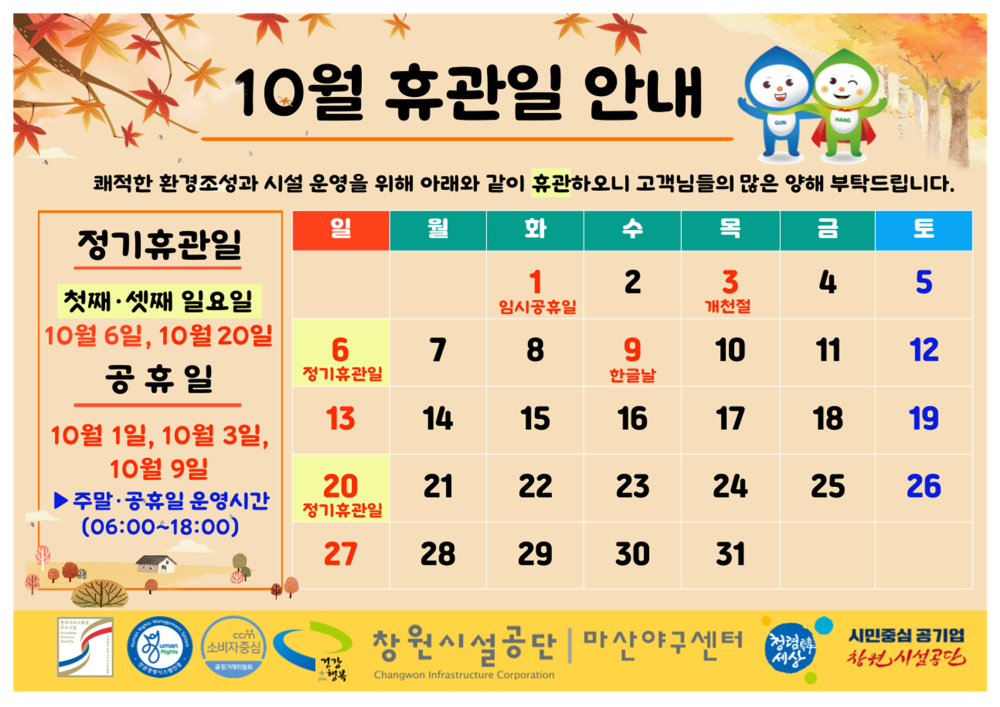 * 10월 휴관일 안내 쾌적한 환경조성과 시설 운영을 위해 아래와 같이 휴관하오니 고객님들의 많은 양해 부탁드립니다. 일 월 정기휴관일 화 수 목 금 토 1 임시공휴일 2 3 개천절 4 5 첫째 셋째 일요일 시설안내지도 10월 6일, 10월 20일 공단사보 공휴일 6 정기휴관일 7 8 9 한글날 10 11 12 13 14 15 16 17 18 19 10월 1일, 10월 3일, 10월 9일 20 21 22 23 24 25 26 ▶주말·공휴일 운영시간 (06:00~18:00) 정기휴관일 27 28 29 30 31 창원시설공단 마산야구센터 시민중심 공기업 사건 사설공단